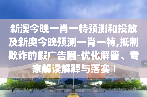 新澳今晚一肖一特預(yù)測(cè)和投放及新奧今晚預(yù)測(cè)一肖一特,抵制欺詐的假?gòu)V告圈-優(yōu)化解答、專家解讀解釋與落實(shí)?