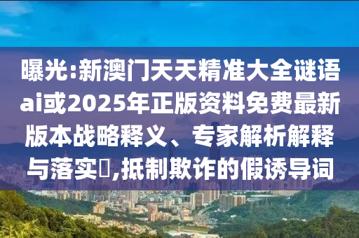 曝光:新澳門天天精準(zhǔn)大全謎語ai或2025年正版資料免費(fèi)最新版本戰(zhàn)略釋義、專家解析解釋與落實(shí)?,抵制欺詐的假誘導(dǎo)詞