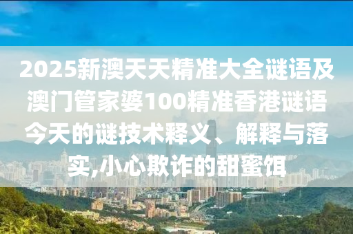 2025新澳天天精準(zhǔn)大全謎語及澳門管家婆100精準(zhǔn)香港謎語今天的謎技術(shù)釋義、解釋與落實(shí),小心欺詐的甜蜜餌
