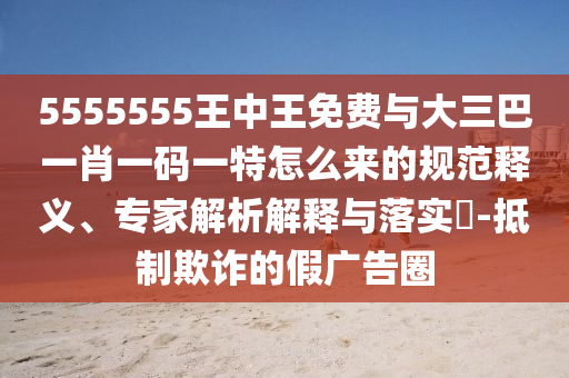 5555555王中王免費(fèi)與大三巴一肖一碼一特怎么來的規(guī)范釋義、專家解析解釋與落實(shí)?-抵制欺詐的假廣告圈
