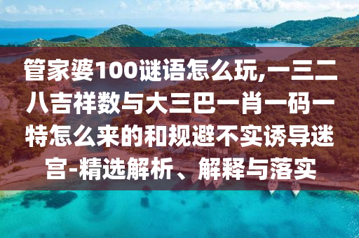 管家婆100謎語怎么玩,一三二八吉祥數(shù)與大三巴一肖一碼一特怎么來的和規(guī)避不實誘導迷宮-精選解析、解釋與落實
