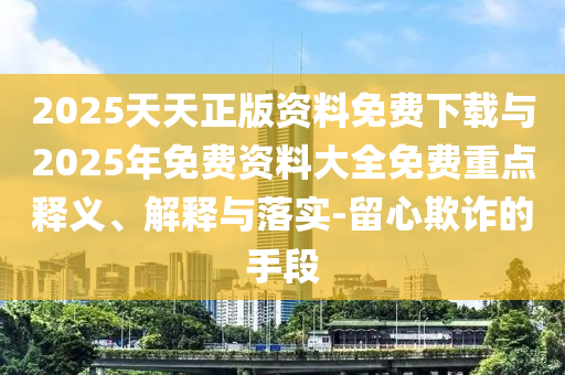 2025天天正版資料免費(fèi)下載與2025年免費(fèi)資料大全免費(fèi)重點釋義、解釋與落實-留心欺詐的手段