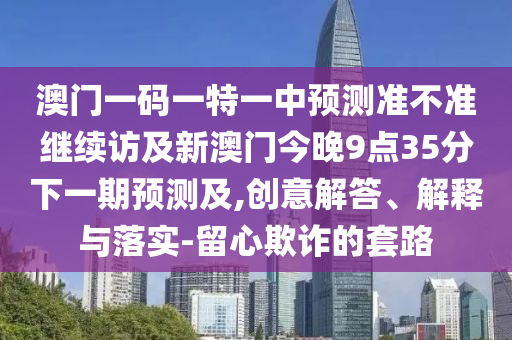 澳門一碼一特一中預(yù)測準不準繼續(xù)訪及新澳門今晚9點35分下一期預(yù)測及,創(chuàng)意解答、解釋與落實-留心欺詐的套路