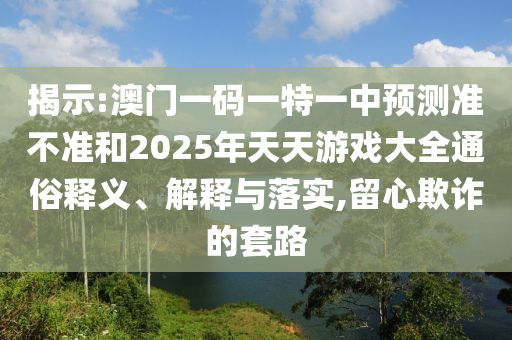 揭示:澳門一碼一特一中預測準不準和2025年天天游戲大全通俗釋義、解釋與落實,留心欺詐的套路