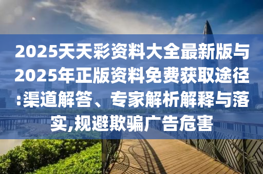 2025天天彩資料大全最新版與2025年正版資料免費獲取途徑:渠道解答、專家解析解釋與落實,規(guī)避欺騙廣告危害