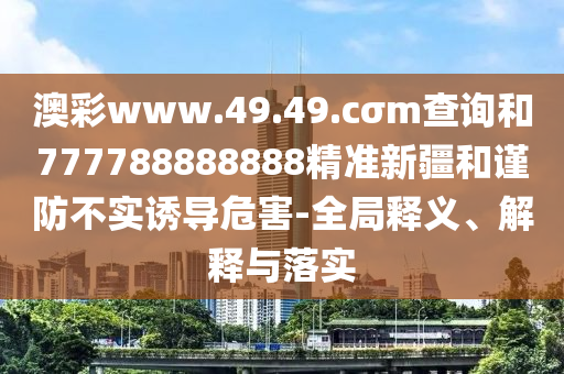 澳彩www.49.49.cσm查詢和777788888888精準新疆和謹防不實誘導危害-全局釋義、解釋與落實