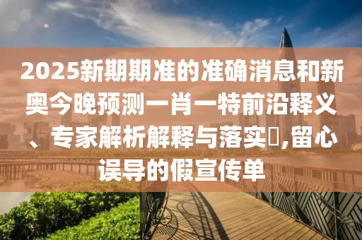 2025新期期準(zhǔn)的準(zhǔn)確消息和新奧今晚預(yù)測(cè)一肖一特前沿釋義、專家解析解釋與落實(shí)?,留心誤導(dǎo)的假宣傳單