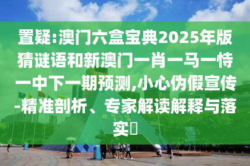 置疑:澳門六盒寶典2025年版猜謎語(yǔ)和新澳門一肖一馬一恃一中下一期預(yù)測(cè),小心偽假宣傳-精準(zhǔn)剖析、專家解讀解釋與落實(shí)?