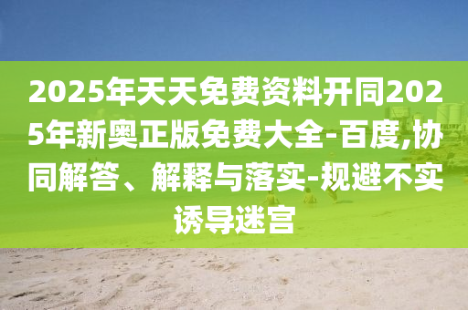 2025年天天免費(fèi)資料開(kāi)同2025年新奧正版免費(fèi)大全-百度,協(xié)同解答、解釋與落實(shí)-規(guī)避不實(shí)誘導(dǎo)迷宮