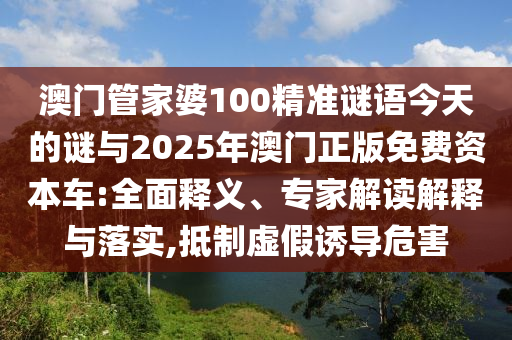 澳門管家婆100精準(zhǔn)謎語今天的謎與2025年澳門正版免費(fèi)資本車:全面釋義、專家解讀解釋與落實(shí),抵制虛假誘導(dǎo)危害