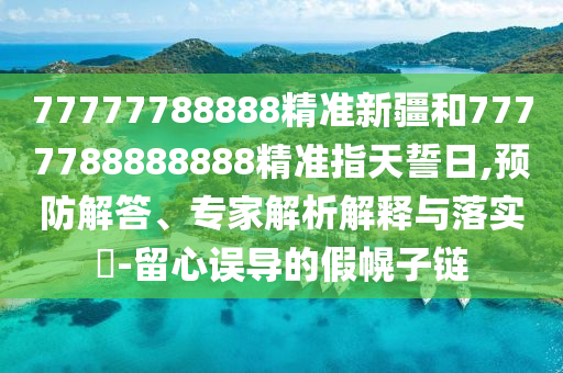 77777788888精準新疆和7777788888888精準指天誓日,預防解答、專家解析解釋與落實?-留心誤導的假幌子鏈