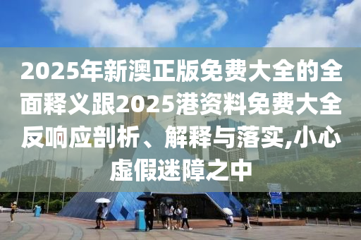 2025年新澳正版免費(fèi)大全的全面釋義跟2025港資料免費(fèi)大全反響應(yīng)剖析、解釋與落實(shí),小心虛假迷障之中