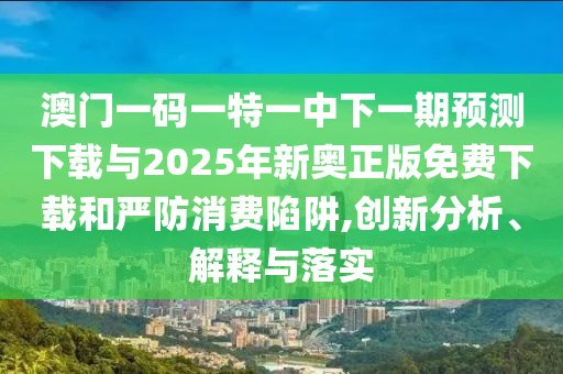 澳門一碼一特一中下一期預(yù)測(cè)下載與2025年新奧正版免費(fèi)下載和嚴(yán)防消費(fèi)陷阱,創(chuàng)新分析、解釋與落實(shí)