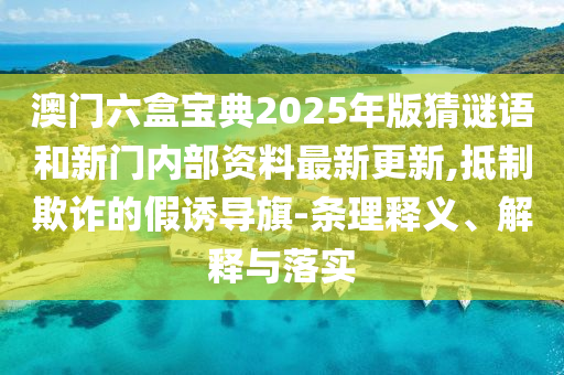 澳門六盒寶典2025年版猜謎語和新門內(nèi)部資料最新更新,抵制欺詐的假誘導(dǎo)旗-條理釋義、解釋與落實(shí)