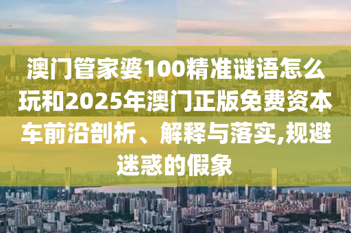 澳門管家婆100精準(zhǔn)謎語怎么玩和2025年澳門正版免費(fèi)資本車前沿剖析、解釋與落實(shí),規(guī)避迷惑的假象