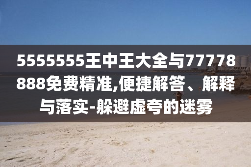 5555555王中王大全與77778888免費精準,便捷解答、解釋與落實-躲避虛夸的迷霧