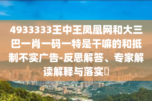 4933333王中王鳳凰網和大三巴一肖一碼一特是干嘛的和抵制不實廣告-反思解答、專家解讀解釋與落實?