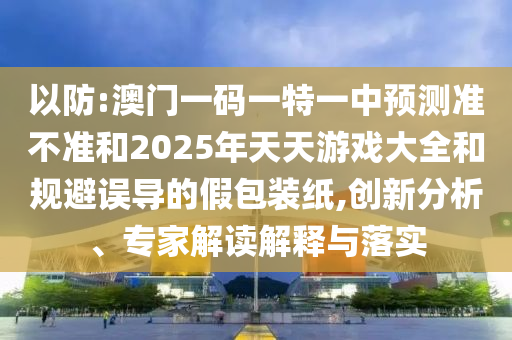 以防:澳門一碼一特一中預測準不準和2025年天天游戲大全和規(guī)避誤導的假包裝紙,創(chuàng)新分析、專家解讀解釋與落實
