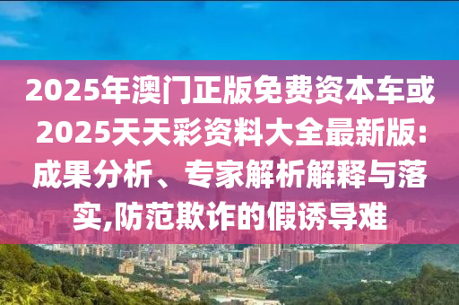 2025年澳門(mén)正版免費(fèi)資本車(chē)或2025天天彩資料大全最新版:成果分析、專(zhuān)家解析解釋與落實(shí),防范欺詐的假誘導(dǎo)難