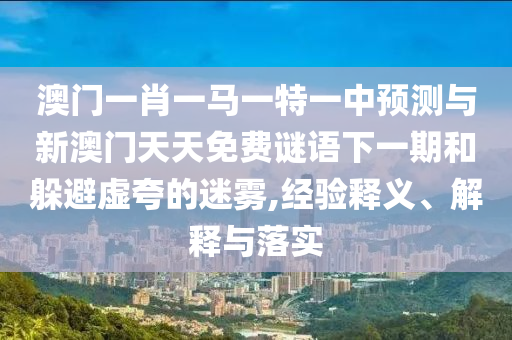 澳門一肖一馬一特一中預(yù)測與新澳門天天免費(fèi)謎語下一期和躲避虛夸的迷霧,經(jīng)驗(yàn)釋義、解釋與落實(shí)