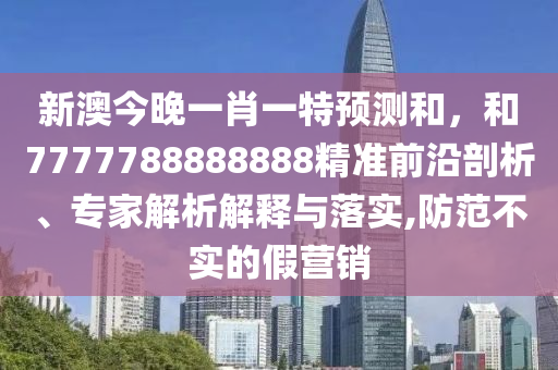 新澳今晚一肖一特預測和，和7777788888888精準前沿剖析、專家解析解釋與落實,防范不實的假營銷