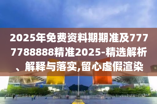 2025年免費(fèi)資料期期準(zhǔn)及7777788888精準(zhǔn)2025-精選解析、解釋與落實(shí),留心虛假渲染