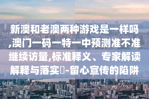新澳和老澳兩種游戲是一樣嗎,澳門一碼一特一中預測準不準繼續(xù)訪量,標準釋義、專家解讀解釋與落實?-留心宣傳的陷阱