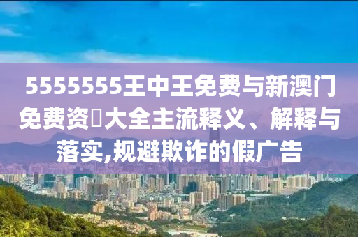 5555555王中王免費與新澳門免費資枓大全主流釋義、解釋與落實,規(guī)避欺詐的假廣告