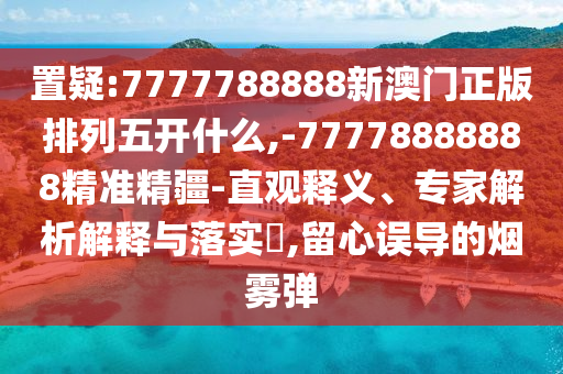 置疑:7777788888新澳門正版排列五開什么,-77778888888精準(zhǔn)精疆-直觀釋義、專家解析解釋與落實(shí)?,留心誤導(dǎo)的煙霧彈