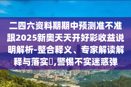 二四六資料期期中預(yù)測(cè)準(zhǔn)不準(zhǔn)跟2025新奧天天開好彩收益說(shuō)明解析-整合釋義、專家解讀解釋與落實(shí)?,警惕不實(shí)迷惑彈