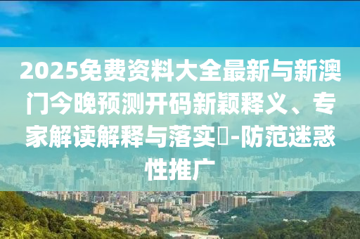 2025免費資料大全最新與新澳門今晚預(yù)測開碼新穎釋義、專家解讀解釋與落實?-防范迷惑性推廣