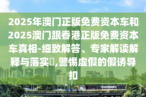 2025年澳門正版免費資本車和2025澳門跟香港正版免費資本車真相-細致解答、專家解讀解釋與落實?,警惕虛假的假誘導扣
