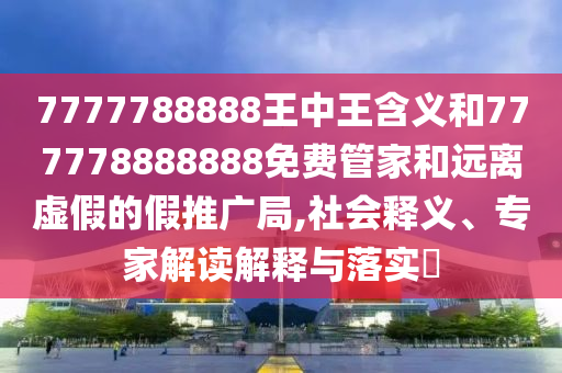 7777788888王中王含義和777778888888免費(fèi)管家和遠(yuǎn)離虛假的假推廣局,社會(huì)釋義、專家解讀解釋與落實(shí)?