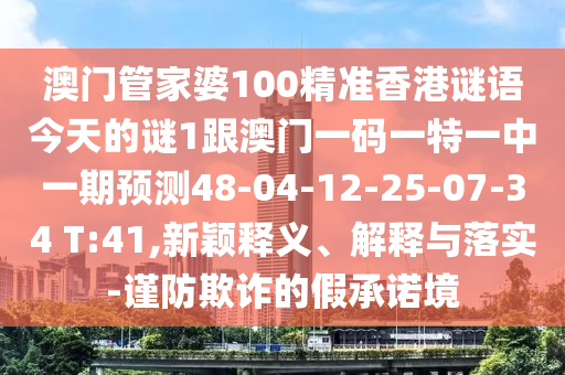 澳門管家婆100精準香港謎語今天的謎1跟澳門一碼一特一中一期預(yù)測48-04-12-25-07-34 T:41,新穎釋義、解釋與落實-謹防欺詐的假承諾境