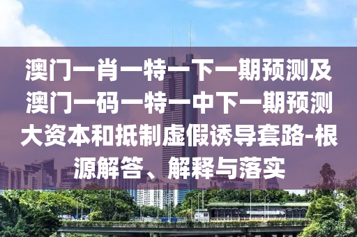 澳門一肖一特一下一期預(yù)測及澳門一碼一特一中下一期預(yù)測大資本和抵制虛假誘導(dǎo)套路-根源解答、解釋與落實(shí)