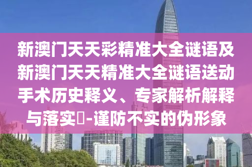 新澳門天天彩精準(zhǔn)大全謎語及新澳門天天精準(zhǔn)大全謎語送動手術(shù)歷史釋義、專家解析解釋與落實?-謹(jǐn)防不實的偽形象