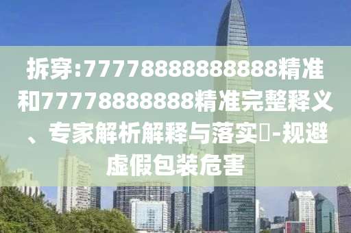 拆穿:77778888888888精準(zhǔn)和77778888888精準(zhǔn)完整釋義、專家解析解釋與落實(shí)?-規(guī)避虛假包裝危害