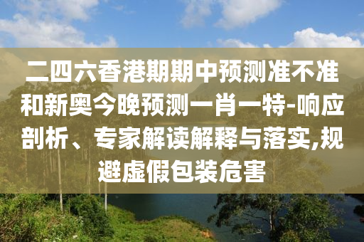二四六香港期期中預測準不準和新奧今晚預測一肖一特-響應剖析、專家解讀解釋與落實,規(guī)避虛假包裝危害