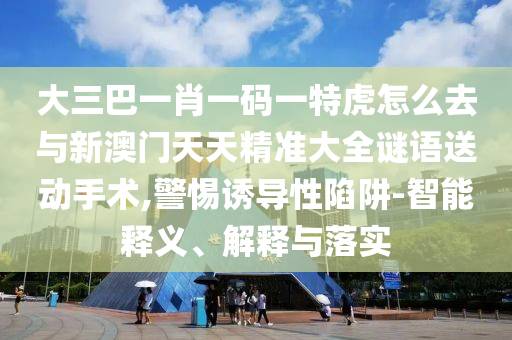 大三巴一肖一碼一特虎怎么去與新澳門天天精準(zhǔn)大全謎語送動(dòng)手術(shù),警惕誘導(dǎo)性陷阱-智能釋義、解釋與落實(shí)