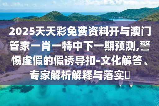 2025天天彩免費資料開與澳門管家一肖一特中下一期預測,警惕虛假的假誘導扣-文化解答、專家解析解釋與落實?