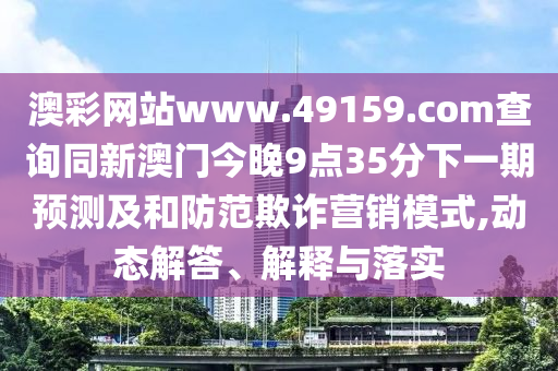 澳彩網(wǎng)站www.49159.соm查詢同新澳門今晚9點35分下一期預測及和防范欺詐營銷模式,動態(tài)解答、解釋與落實