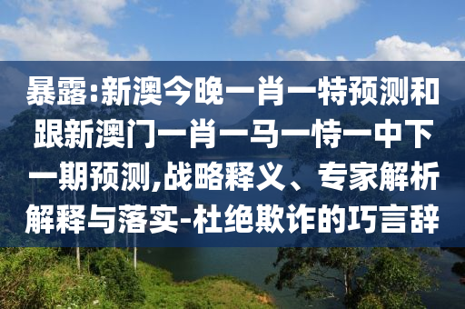 暴露:新澳今晚一肖一特預(yù)測和跟新澳門一肖一馬一恃一中下一期預(yù)測,戰(zhàn)略釋義、專家解析解釋與落實-杜絕欺詐的巧言辭