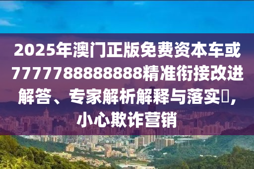 2025年澳門正版免費(fèi)資本車或7777788888888精準(zhǔn)銜接改進(jìn)解答、專家解析解釋與落實(shí)?,小心欺詐營(yíng)銷