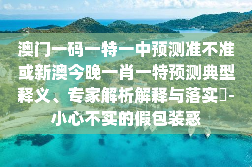 澳門一碼一特一中預測準不準或新澳今晚一肖一特預測典型釋義、專家解析解釋與落實?-小心不實的假包裝惑
