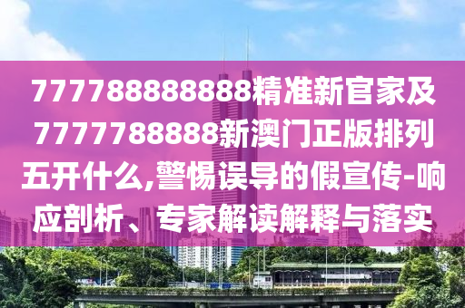 777788888888精準新官家及7777788888新澳門正版排列五開什么,警惕誤導的假宣傳-響應剖析、專家解讀解釋與落實