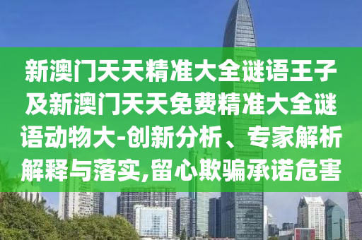 新澳門天天精準(zhǔn)大全謎語(yǔ)王子及新澳門天天免費(fèi)精準(zhǔn)大全謎語(yǔ)動(dòng)物大-創(chuàng)新分析、專家解析解釋與落實(shí),留心欺騙承諾危害