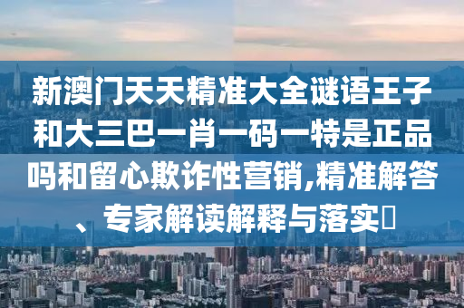 新澳門(mén)天天精準(zhǔn)大全謎語(yǔ)王子和大三巴一肖一碼一特是正品嗎和留心欺詐性營(yíng)銷(xiāo),精準(zhǔn)解答、專家解讀解釋與落實(shí)?