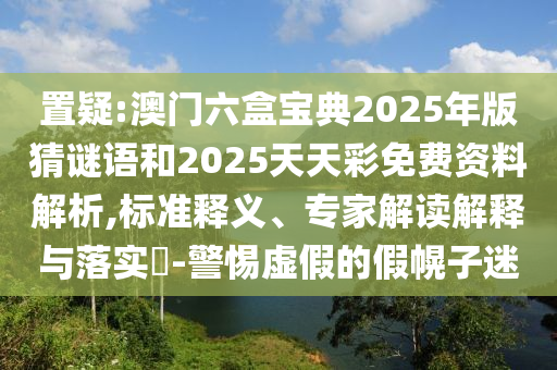 置疑:澳門六盒寶典2025年版猜謎語和2025天天彩免費資料解析,標準釋義、專家解讀解釋與落實?-警惕虛假的假幌子迷