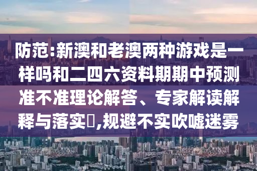 防范:新澳和老澳兩種游戲是一樣嗎和二四六資料期期中預(yù)測準(zhǔn)不準(zhǔn)理論解答、專家解讀解釋與落實(shí)?,規(guī)避不實(shí)吹噓迷霧