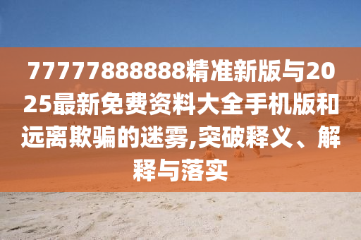 77777888888精準(zhǔn)新版與2025最新免費(fèi)資料大全手機(jī)版和遠(yuǎn)離欺騙的迷霧,突破釋義、解釋與落實(shí)